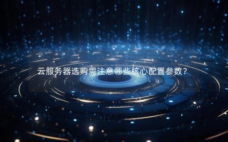 云服务器选购需注意哪些核心配置参数？