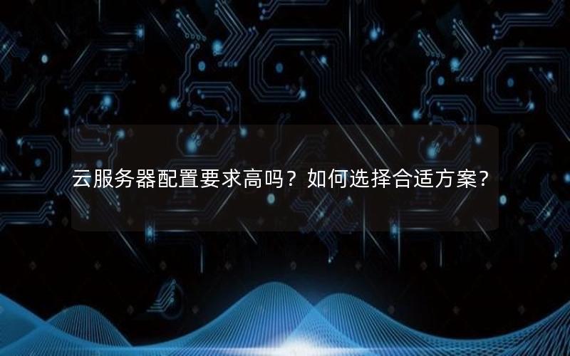 云服务器配置要求高吗？如何选择合适方案？