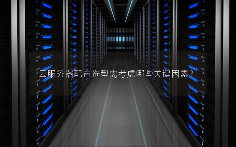 云服务器配置选型需考虑哪些关键因素？
