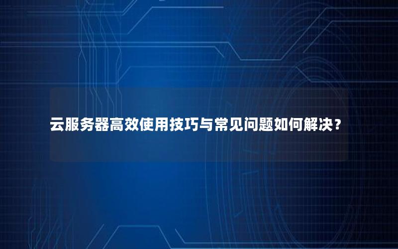云服务器高效使用技巧与常见问题如何解决？