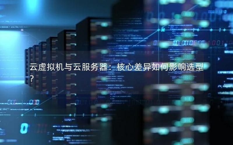 云虚拟机与云服务器：核心差异如何影响选型？