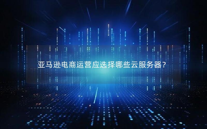 亚马逊电商运营应选择哪些云服务器？