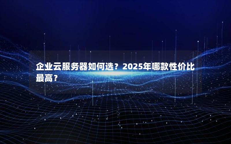 企业云服务器如何选？2025年哪款性价比最高？