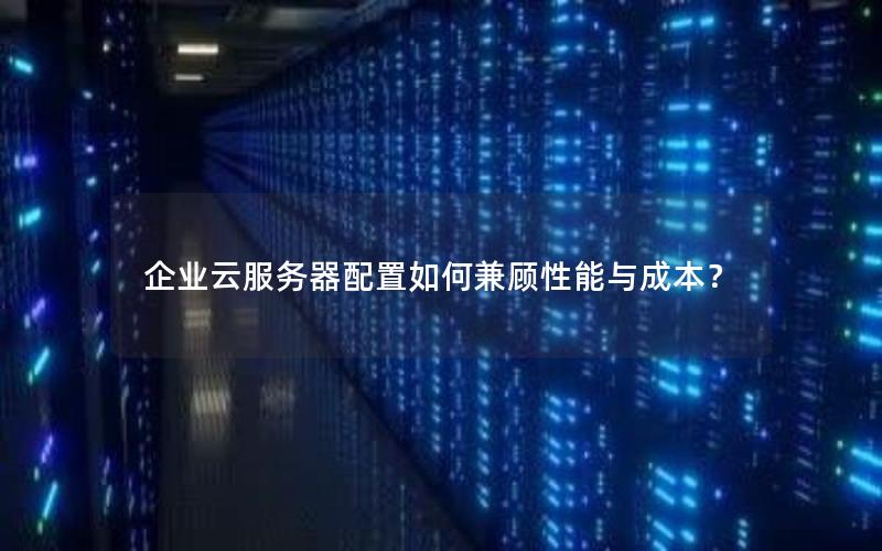 企业云服务器配置如何兼顾性能与成本？