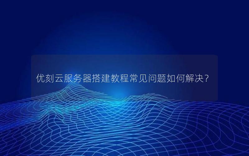优刻云服务器搭建教程常见问题如何解决？