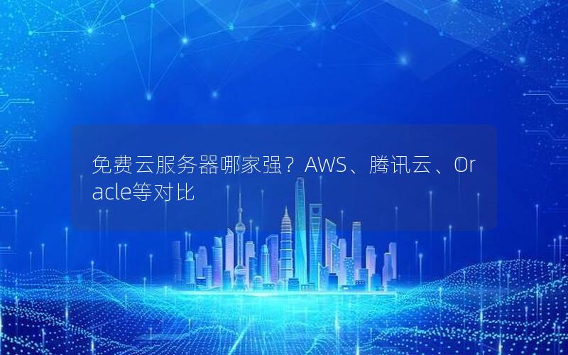 免费云服务器哪家强？AWS、腾讯云、Oracle等对比
