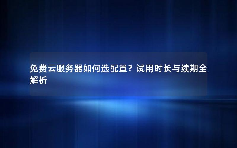 免费云服务器如何选配置？试用时长与续期全解析