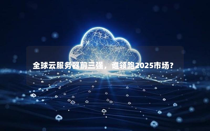 全球云服务器前三强，谁领跑2025市场？