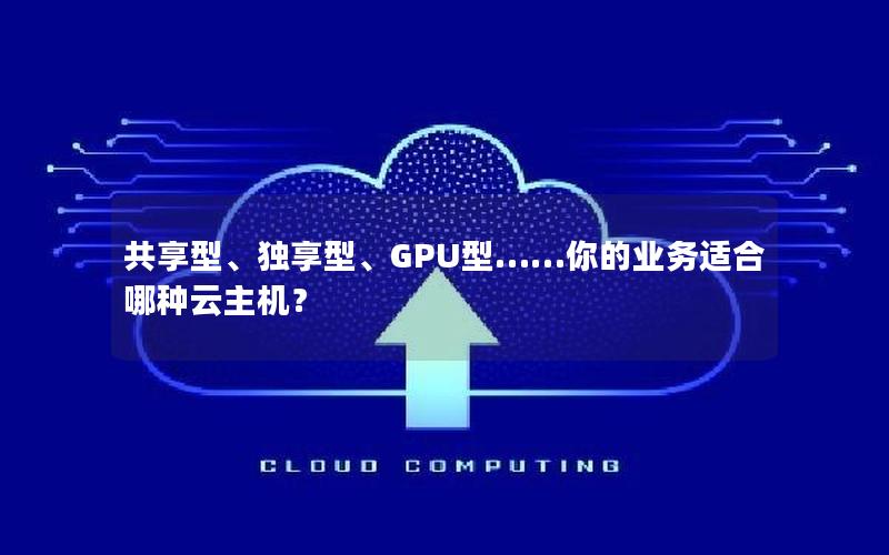 共享型、独享型、GPU型……你的业务适合哪种云主机？