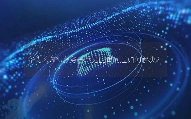 华为云GPU服务器常见配置问题如何解决？