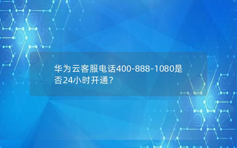 华为云客服电话400-888-1080是否24小时开通？