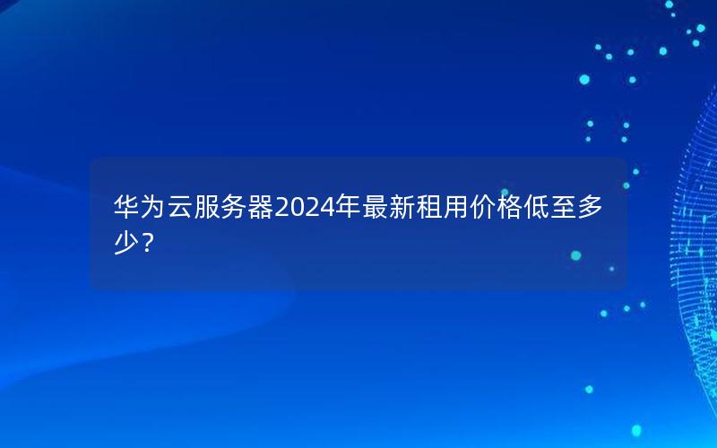 华为云服务器2024年最新租用价格低至多少？
