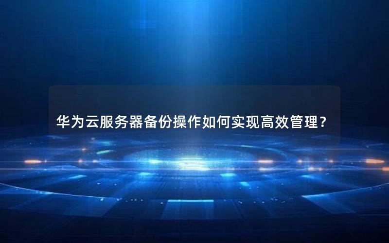 华为云服务器备份操作如何实现高效管理？
