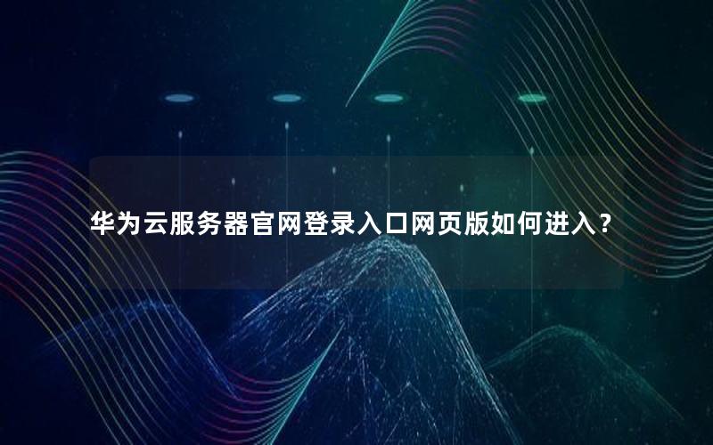 华为云服务器官网登录入口网页版如何进入？