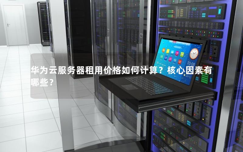 华为云服务器租用价格如何计算？核心因素有哪些？