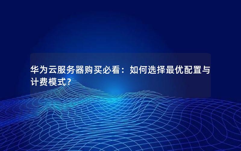 华为云服务器购买必看：如何选择最优配置与计费模式？