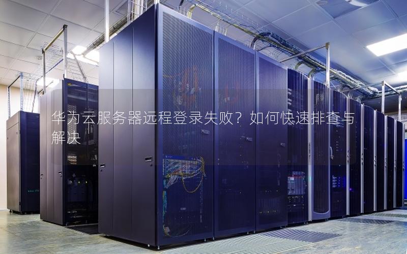 华为云服务器远程登录失败？如何快速排查与解决