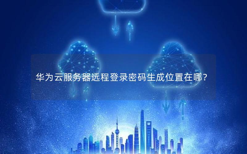 华为云服务器远程登录密码生成位置在哪？