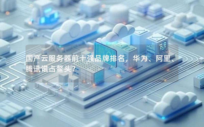 国产云服务器前十强品牌排名，华为、阿里、腾讯谁占鳌头？