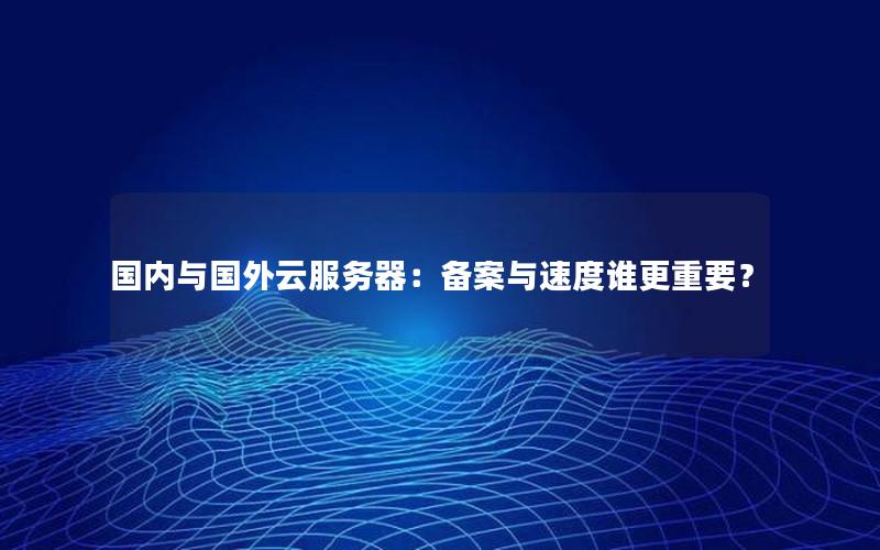 国内与国外云服务器：备案与速度谁更重要？