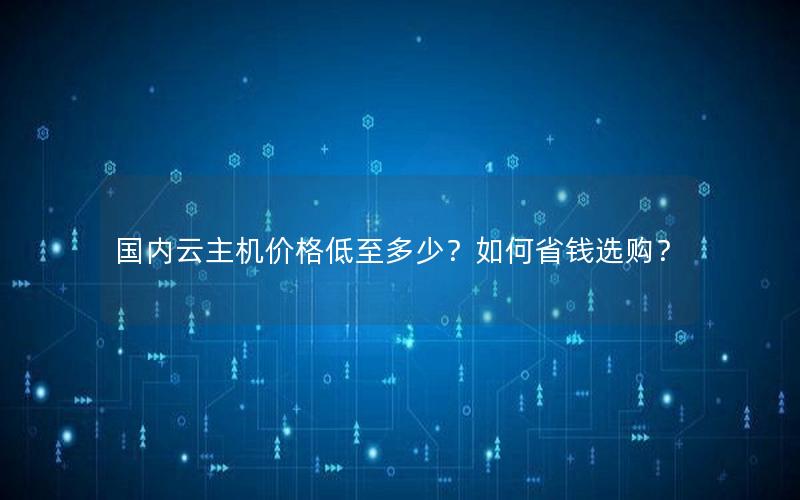 国内云主机价格低至多少？如何省钱选购？