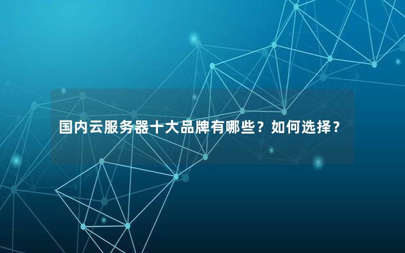 国内云服务器十大品牌有哪些？如何选择？