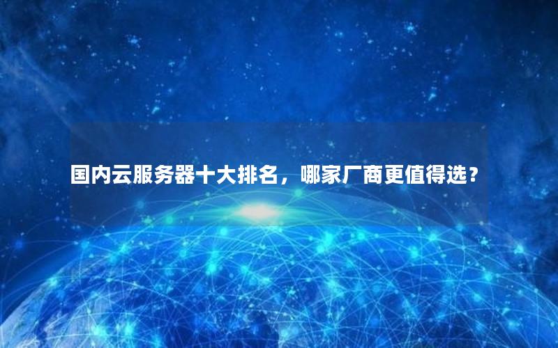 国内云服务器十大排名，哪家厂商更值得选？