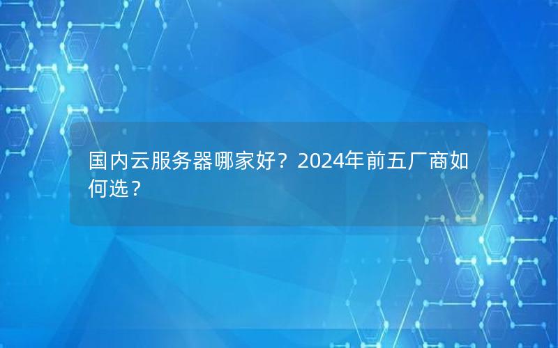 国内云服务器哪家好？2024年前五厂商如何选？