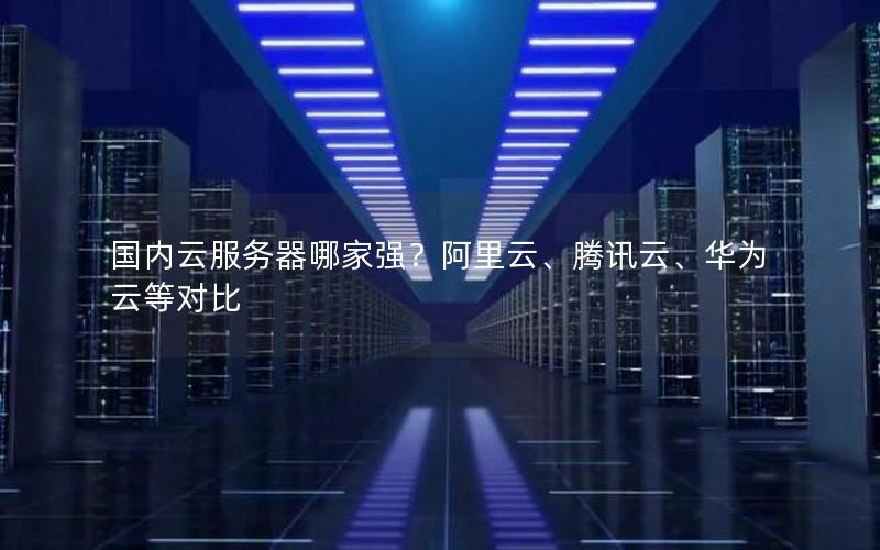 国内云服务器哪家强？阿里云、腾讯云、华为云等对比