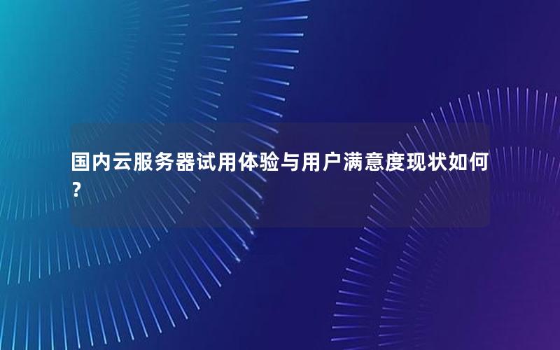 国内云服务器试用体验与用户满意度现状如何？