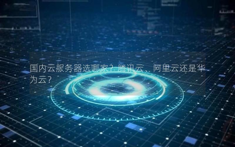 国内云服务器选哪家？腾讯云、阿里云还是华为云？