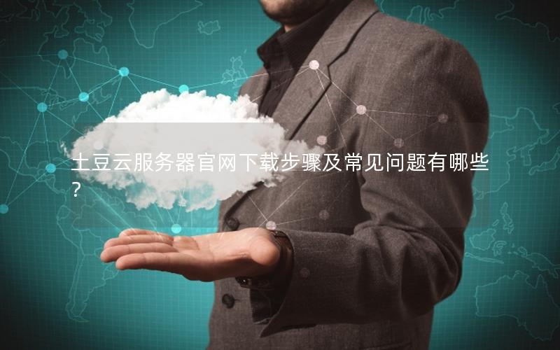 土豆云服务器官网下载步骤及常见问题有哪些？