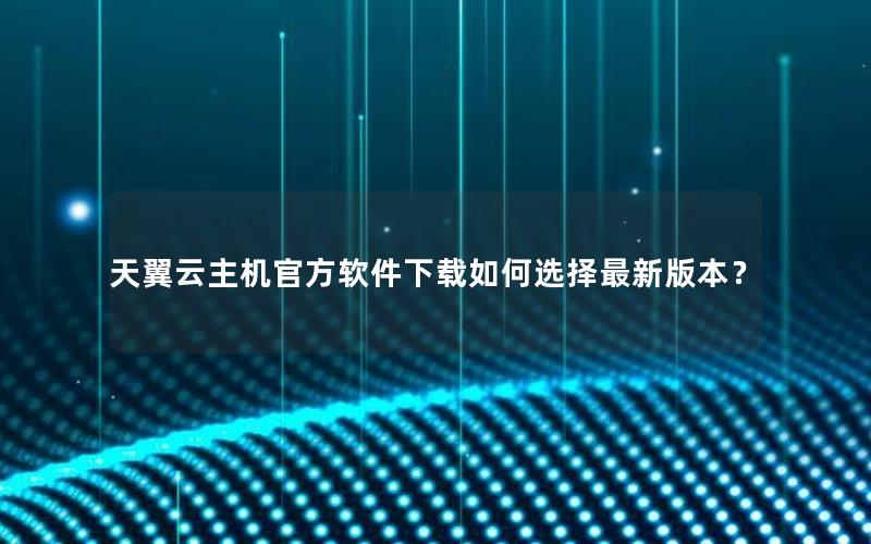 天翼云主机官方软件下载如何选择最新版本？