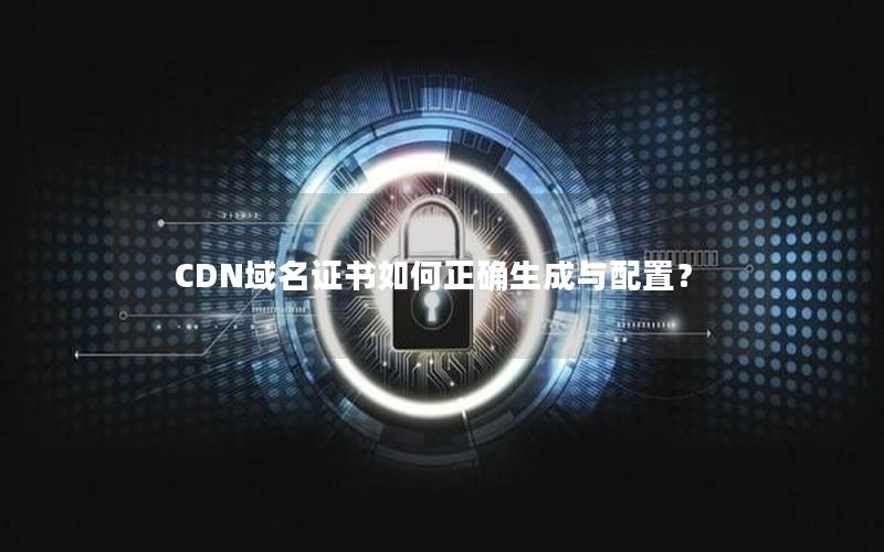 CDN域名证书如何正确生成与配置？