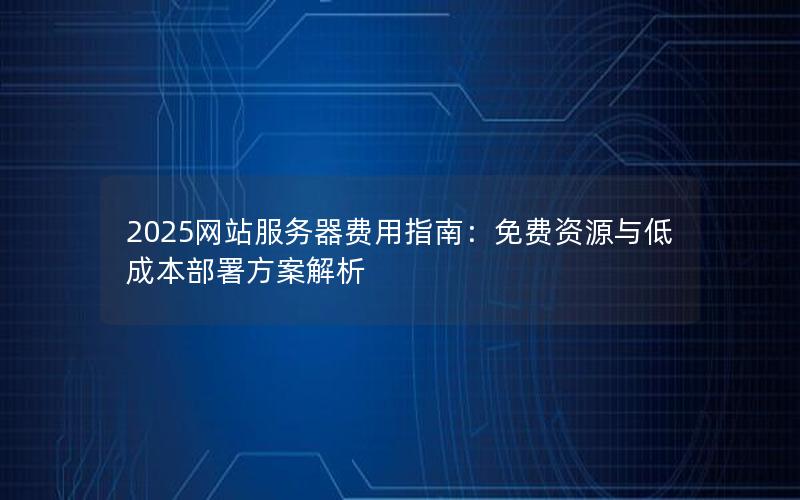 2025网站服务器费用指南：免费资源与低成本部署方案解析