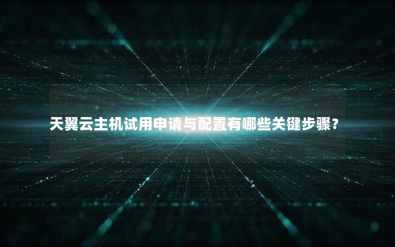 天翼云主机试用申请与配置有哪些关键步骤？