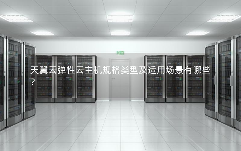 天翼云弹性云主机规格类型及适用场景有哪些？