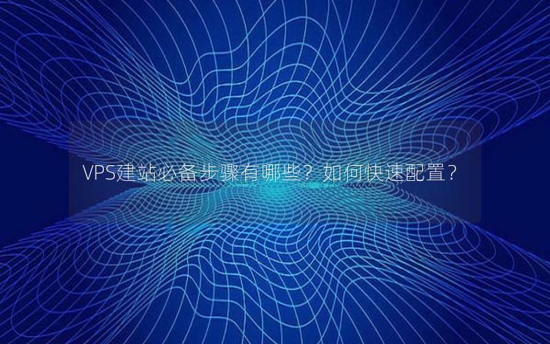 VPS建站必备步骤有哪些？如何快速配置？