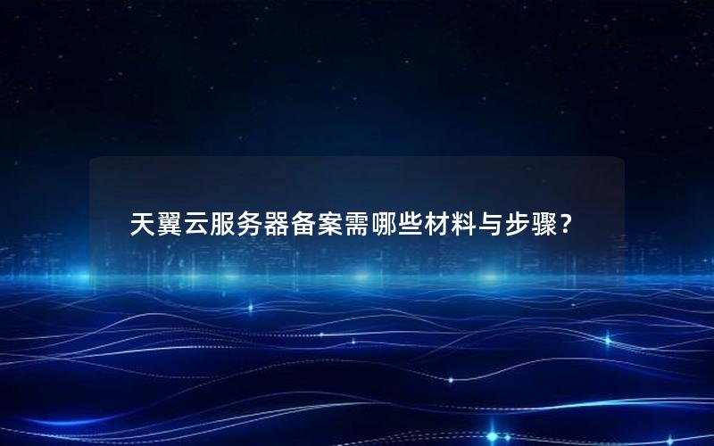 天翼云服务器备案需哪些材料与步骤？