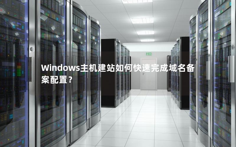 Windows主机建站如何快速完成域名备案配置？