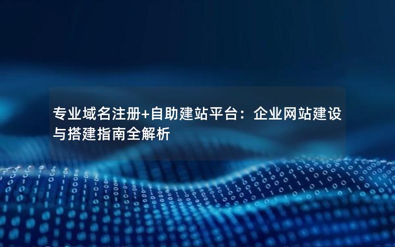 专业域名注册+自助建站平台：企业网站建设与搭建指南全解析
