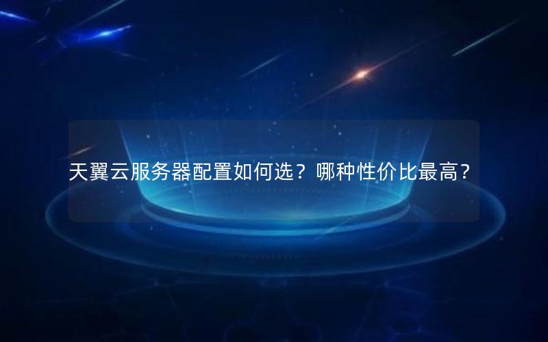 天翼云服务器配置如何选？哪种性价比最高？