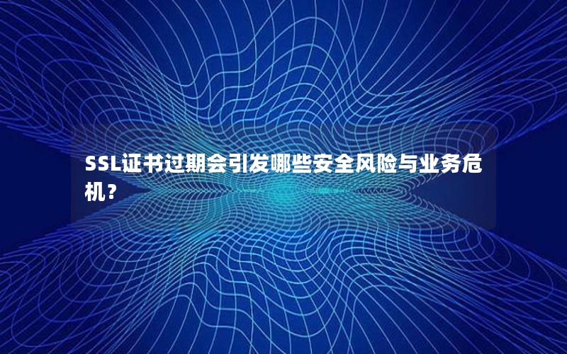 SSL证书过期会引发哪些安全风险与业务危机？