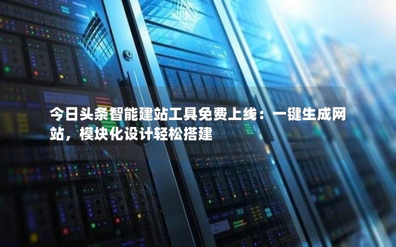 今日头条智能建站工具免费上线：一键生成网站，模块化设计轻松搭建