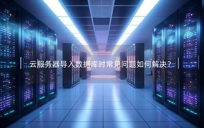 云服务器导入数据库时常见问题如何解决？