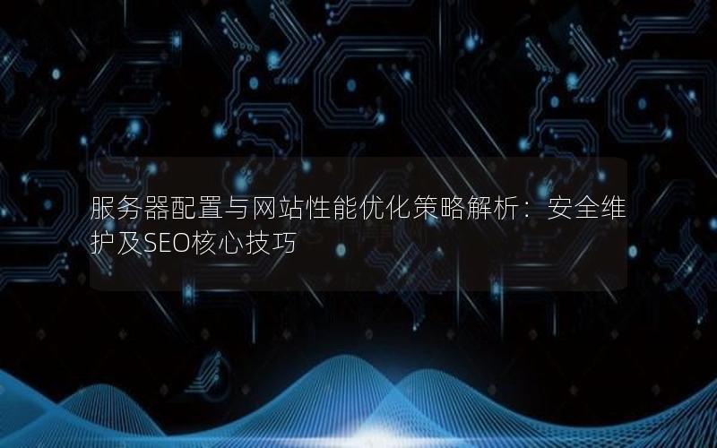服务器配置与网站性能优化策略解析：安全维护及SEO核心技巧