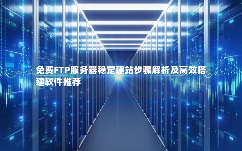 免费FTP服务器稳定建站步骤解析及高效搭建软件推荐