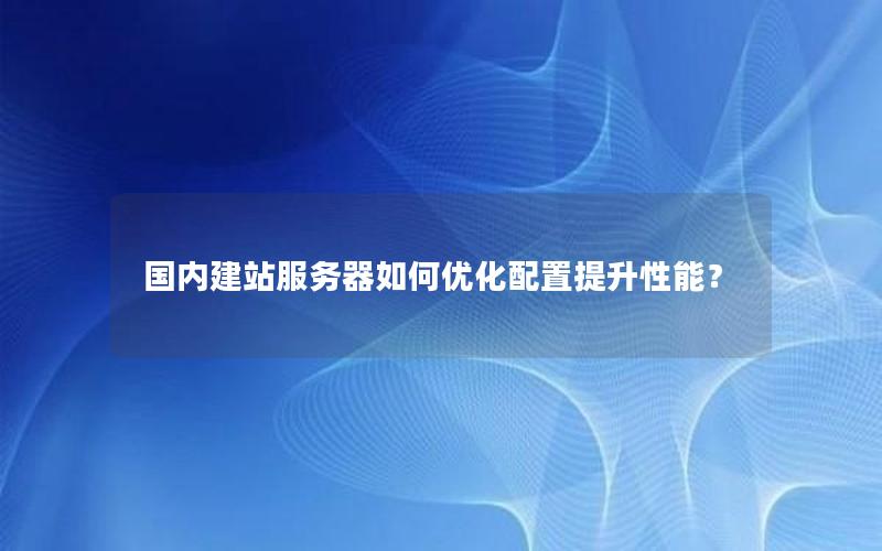 国内建站服务器如何优化配置提升性能？