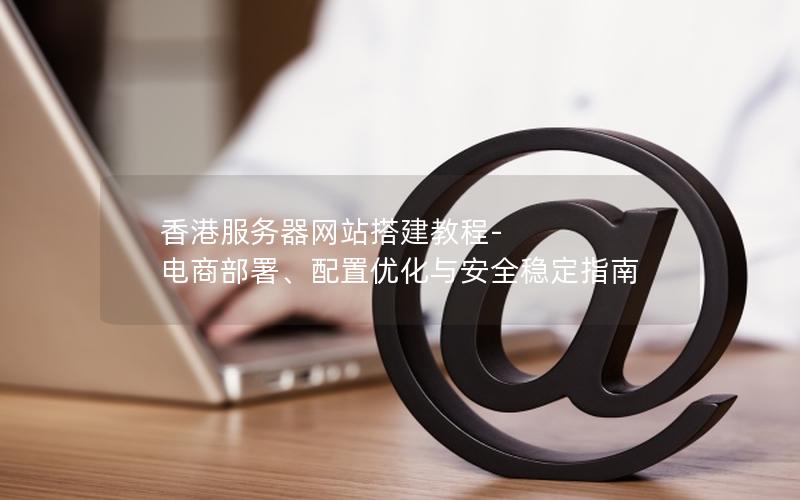 香港服务器网站搭建教程-电商部署、配置优化与安全稳定指南