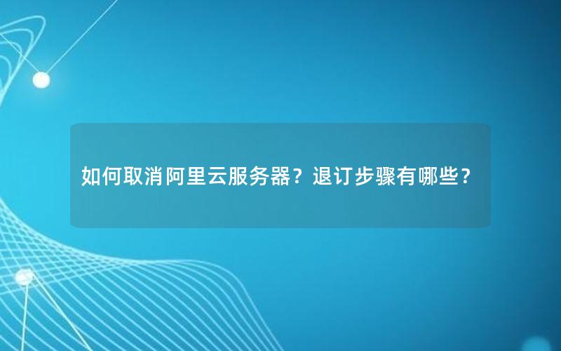 如何取消阿里云服务器？退订步骤有哪些？